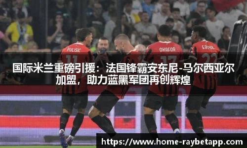 国际米兰重磅引援：法国锋霸安东尼-马尔西亚尔加盟，助力蓝黑军团再创辉煌